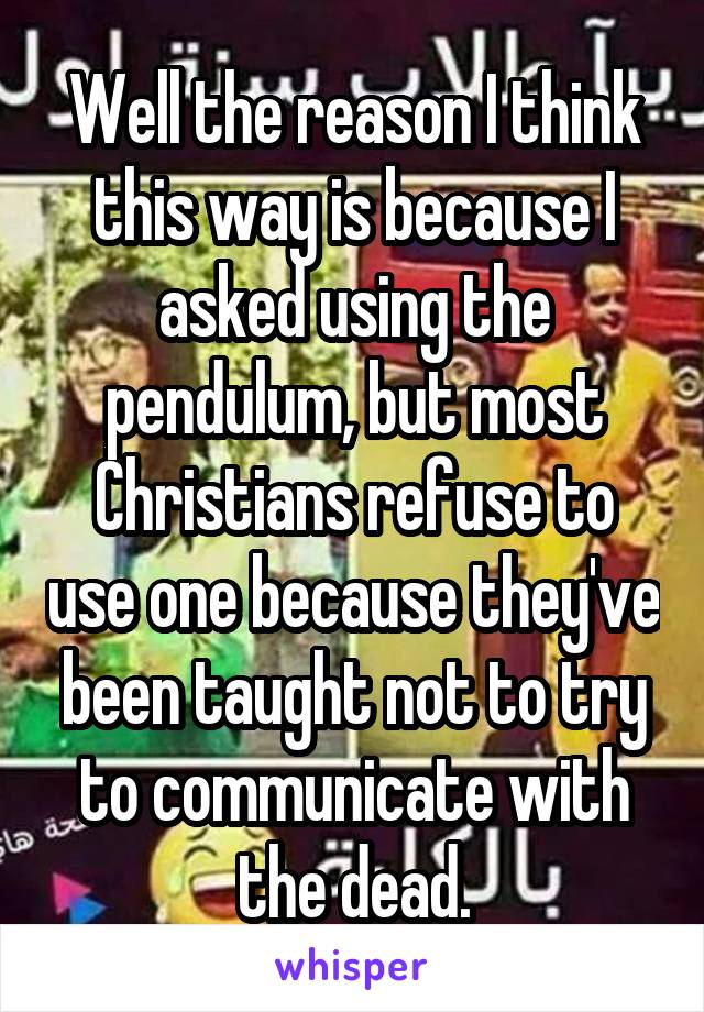 Well the reason I think this way is because I asked using the pendulum, but most Christians refuse to use one because they've been taught not to try to communicate with the dead.