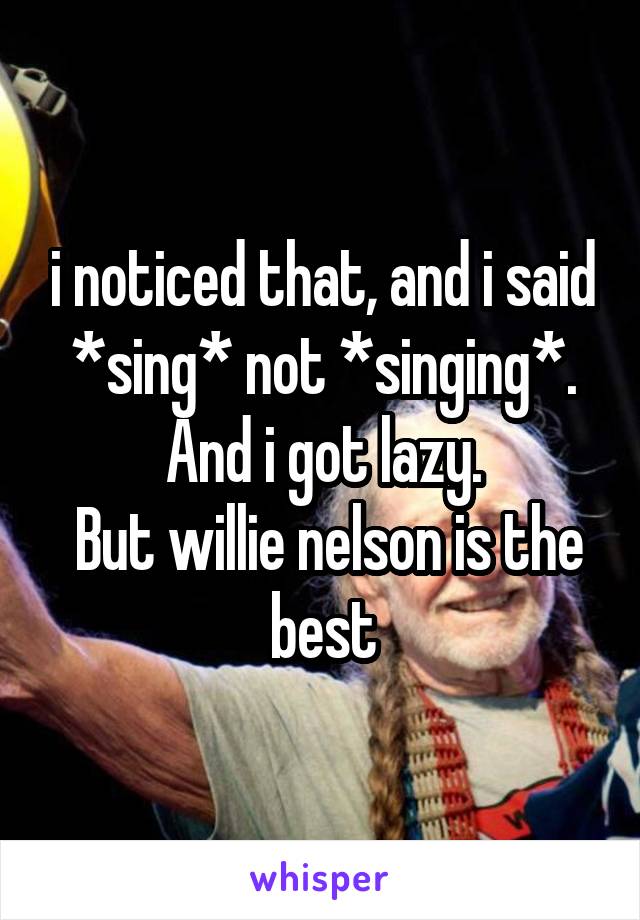 i noticed that, and i said *sing* not *singing*. And i got lazy.
 But willie nelson is the best