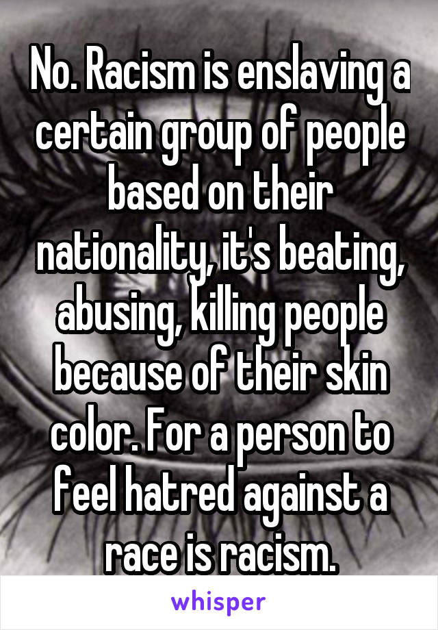 No. Racism is enslaving a certain group of people based on their nationality, it's beating, abusing, killing people because of their skin color. For a person to feel hatred against a race is racism.