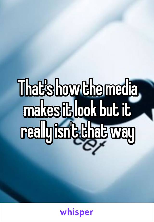 That's how the media makes it look but it really isn't that way