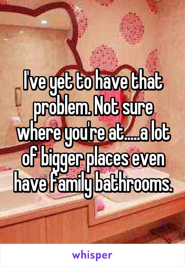 I've yet to have that problem. Not sure where you're at.....a lot of bigger places even have family bathrooms.