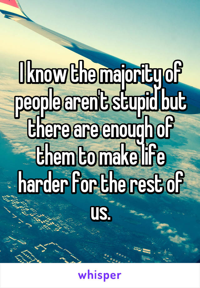 I know the majority of people aren't stupid but there are enough of them to make life harder for the rest of us.