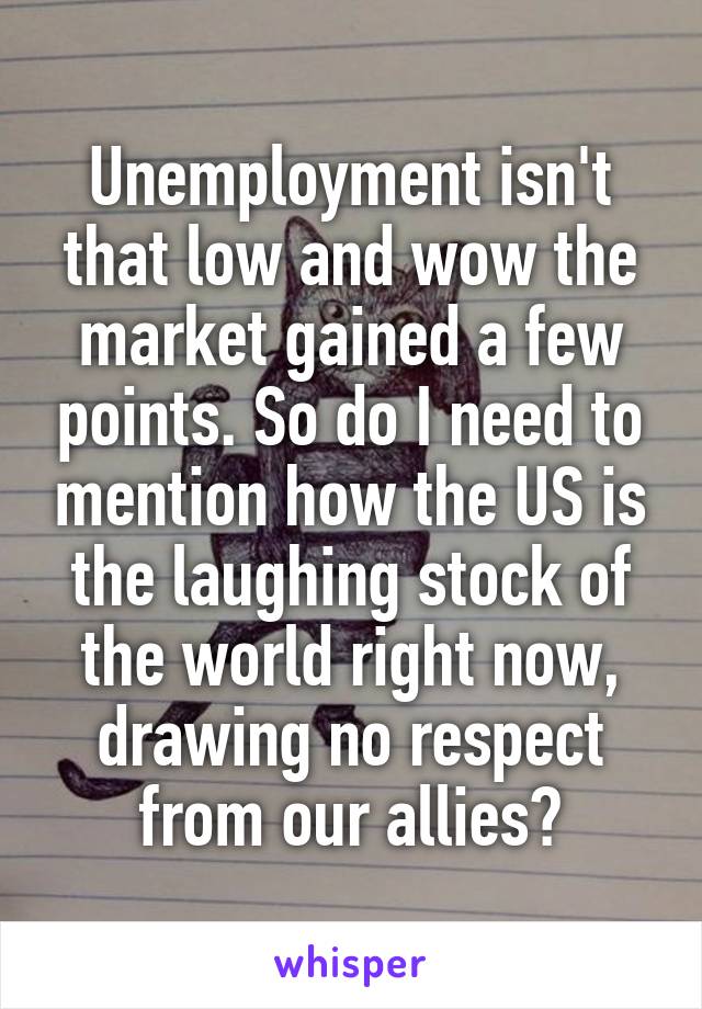 Unemployment isn't that low and wow the market gained a few points. So do I need to mention how the US is the laughing stock of the world right now, drawing no respect from our allies?