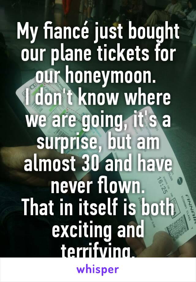 My fiancé just bought our plane tickets for our honeymoon. 
I don't know where we are going, it's a surprise, but am almost 30 and have never flown.
That in itself is both exciting and terrifying.
