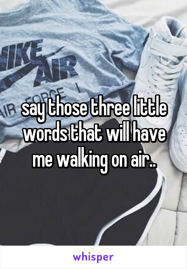 say those three little words that will have me walking on air..