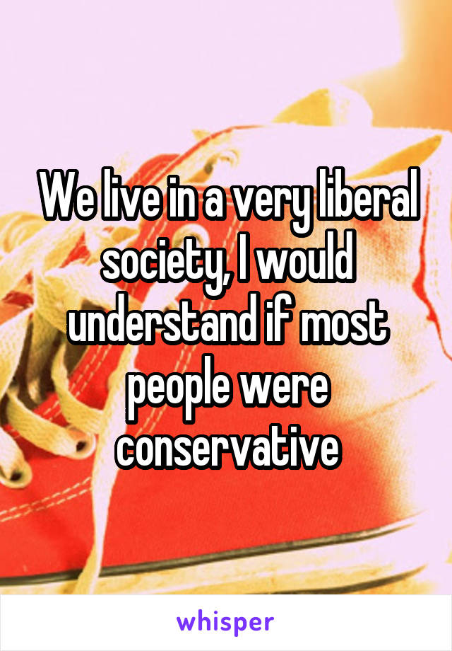 We live in a very liberal society, I would understand if most people were conservative