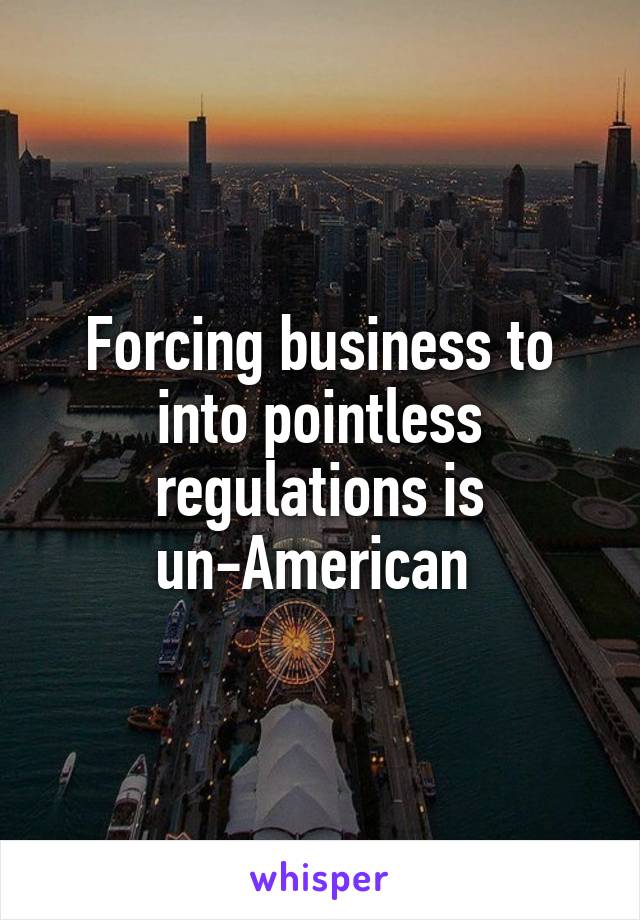 Forcing business to into pointless regulations is un-American 