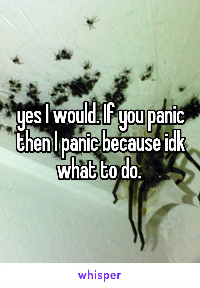 yes I would. If you panic then I panic because idk what to do. 