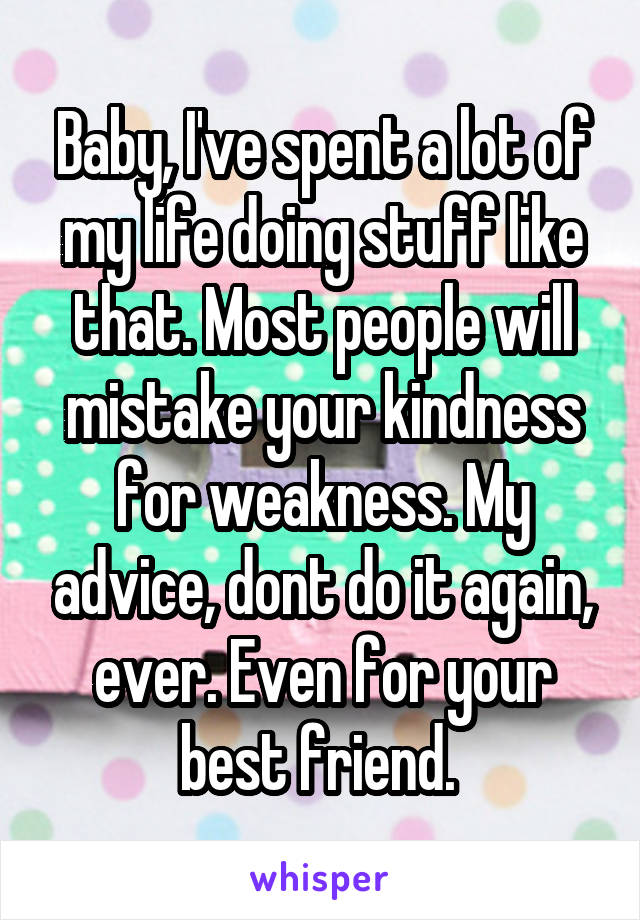 Baby, I've spent a lot of my life doing stuff like that. Most people will mistake your kindness for weakness. My advice, dont do it again, ever. Even for your best friend. 