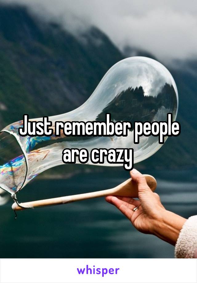 Just remember people are crazy 