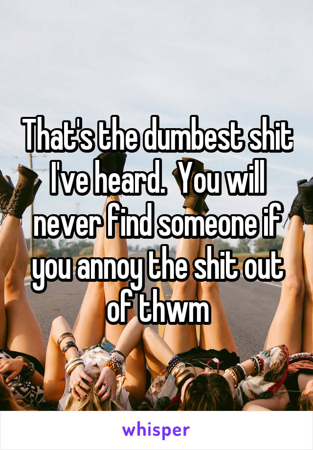 That's the dumbest shit I've heard.  You will never find someone if you annoy the shit out of thwm