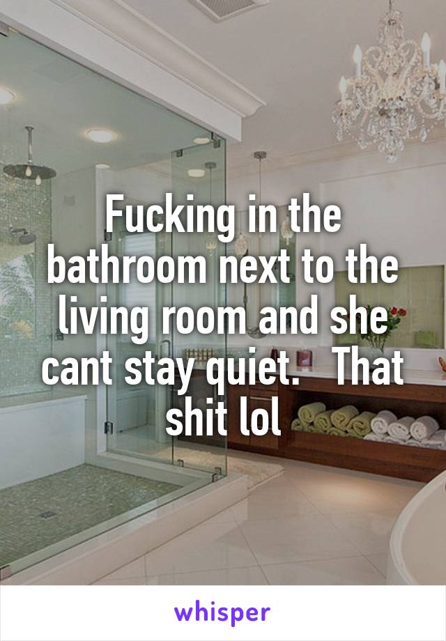 Fucking in the bathroom next to the living room and she cant stay quiet.   That shit lol