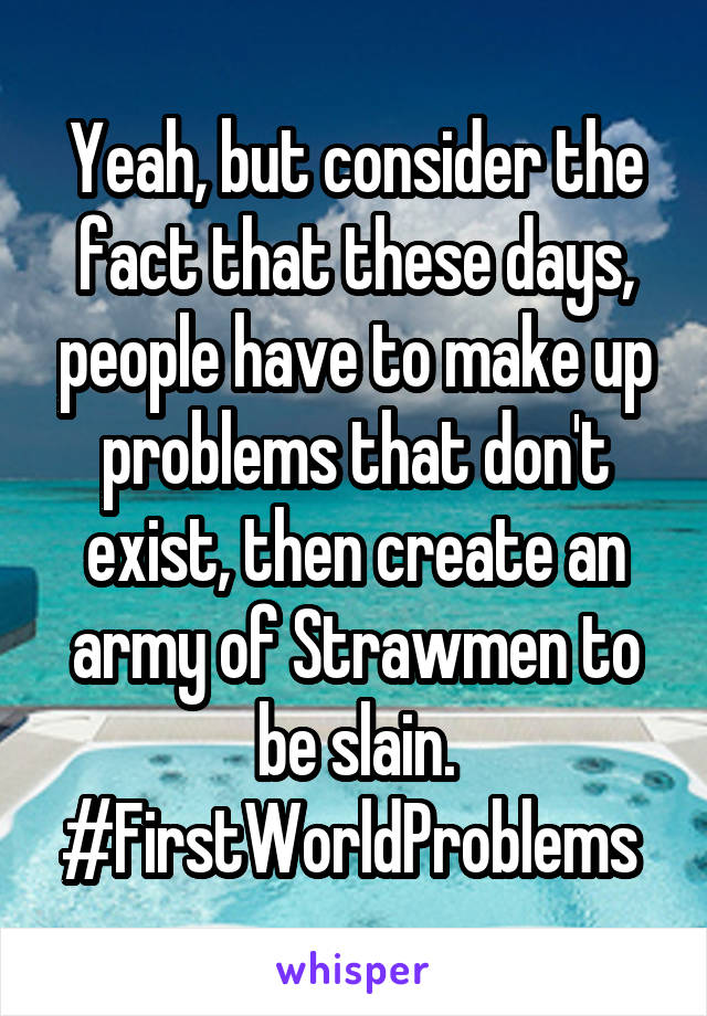 Yeah, but consider the fact that these days, people have to make up problems that don't exist, then create an army of Strawmen to be slain. #FirstWorldProblems 