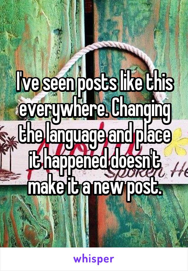 I've seen posts like this everywhere. Changing the language and place it happened doesn't make it a new post.