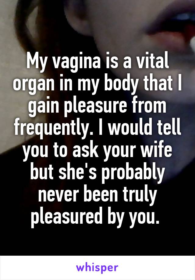 My vagina is a vital organ in my body that I gain pleasure from frequently. I would tell you to ask your wife but she's probably never been truly pleasured by you. 