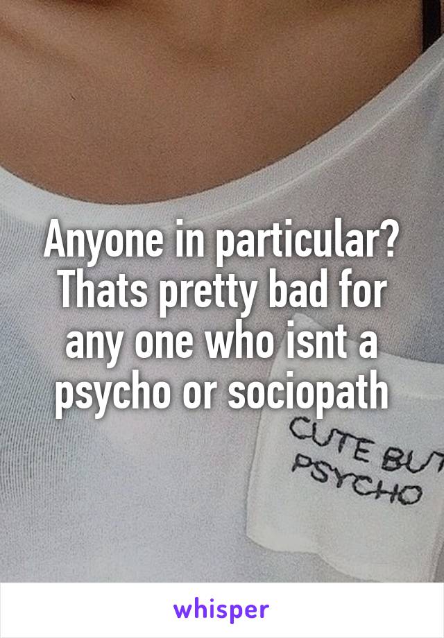 Anyone in particular? Thats pretty bad for any one who isnt a psycho or sociopath