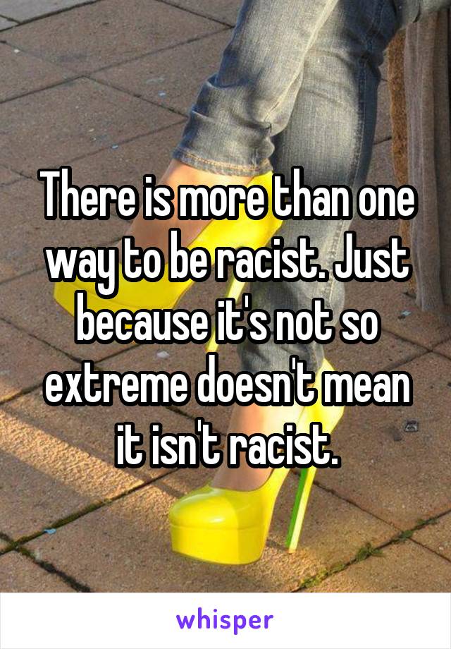 There is more than one way to be racist. Just because it's not so extreme doesn't mean it isn't racist.