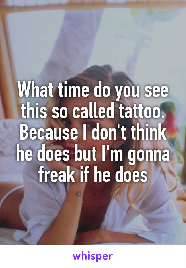What time do you see this so called tattoo. Because I don't think he does but I'm gonna freak if he does
