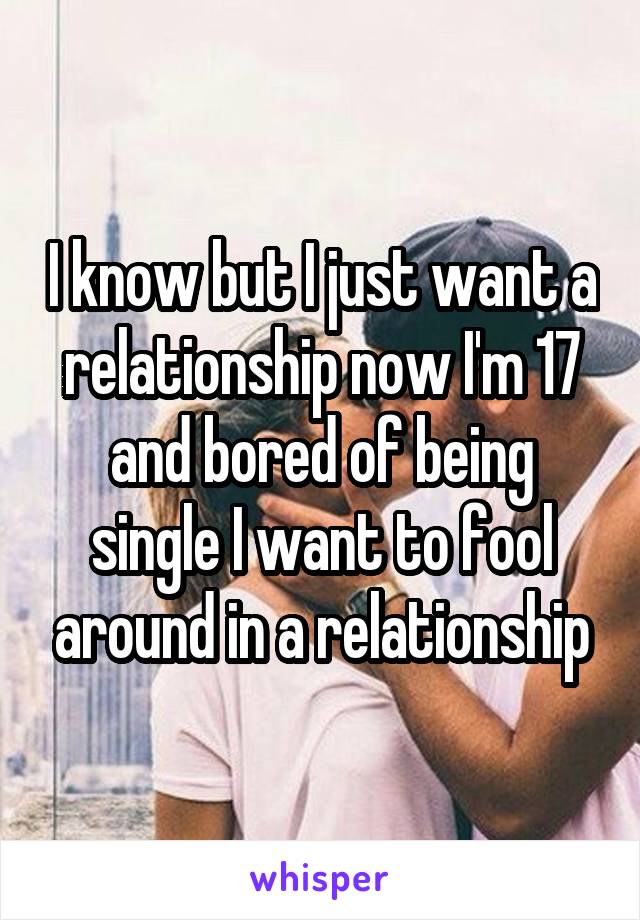I know but I just want a relationship now I'm 17 and bored of being single I want to fool around in a relationship