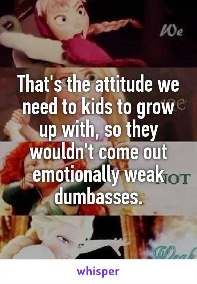 That's the attitude we need to kids to grow up with, so they wouldn't come out emotionally weak dumbasses.