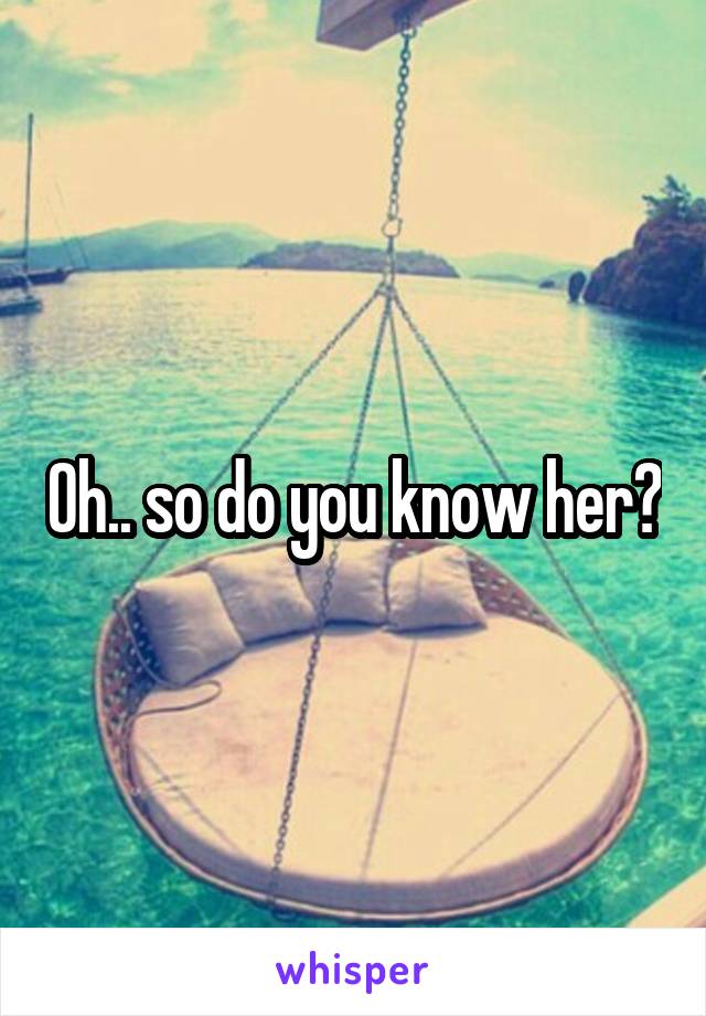 Oh.. so do you know her?