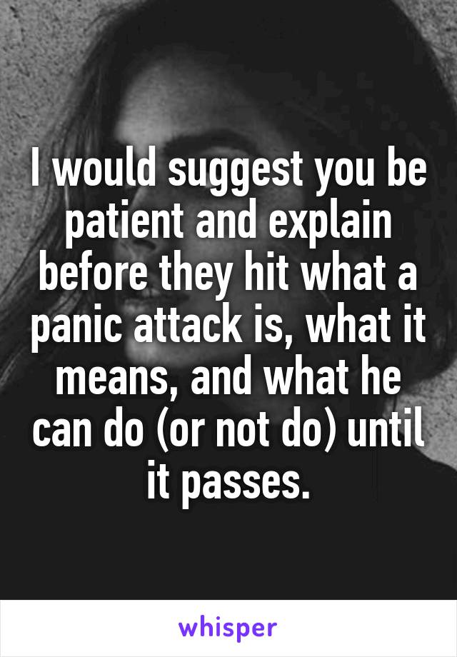 I would suggest you be patient and explain before they hit what a panic attack is, what it means, and what he can do (or not do) until it passes.