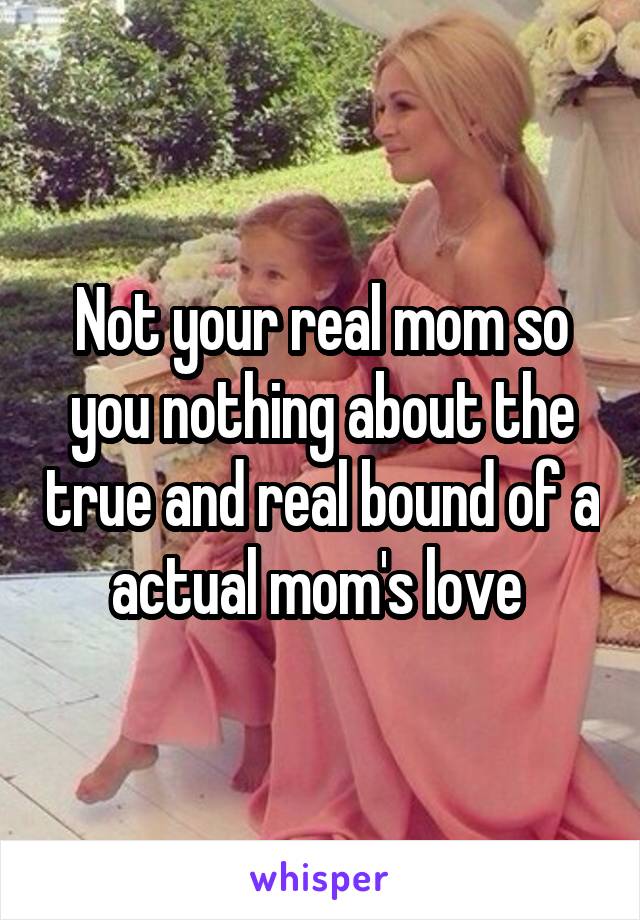 Not your real mom so you nothing about the true and real bound of a actual mom's love 