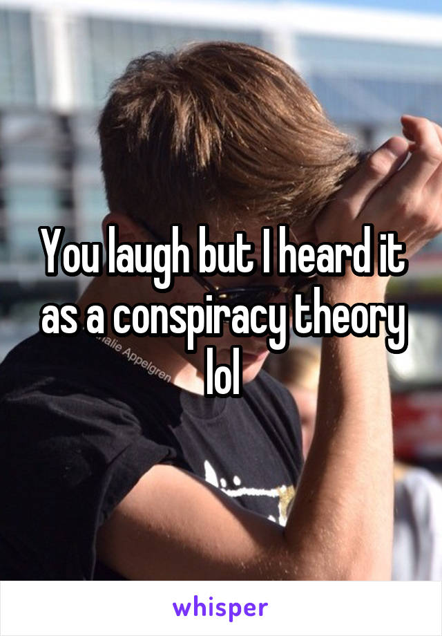 You laugh but I heard it as a conspiracy theory lol