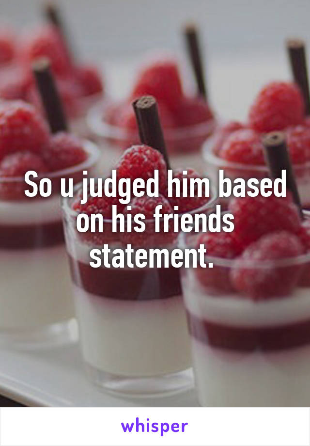 So u judged him based on his friends statement. 