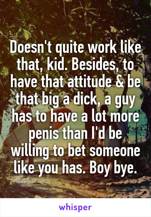 Doesn't quite work like that, kid. Besides, to have that attitude & be that big a dick, a guy has to have a lot more penis than I'd be willing to bet someone like you has. Boy bye.