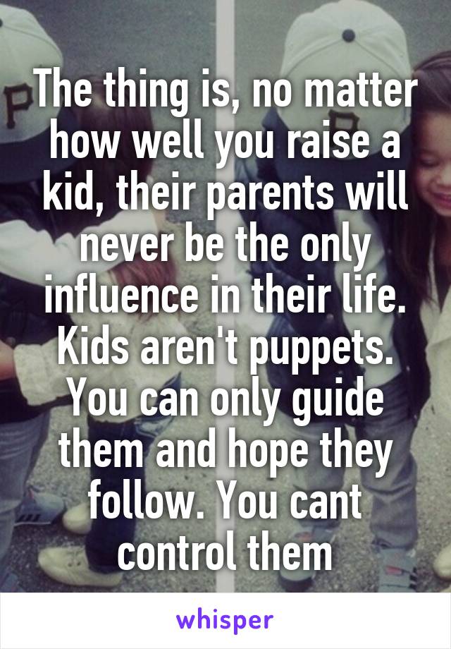 The thing is, no matter how well you raise a kid, their parents will never be the only influence in their life. Kids aren't puppets. You can only guide them and hope they follow. You cant control them