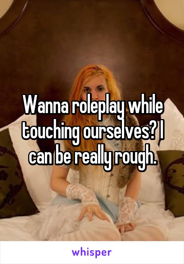 Wanna roleplay while touching ourselves? I can be really rough.