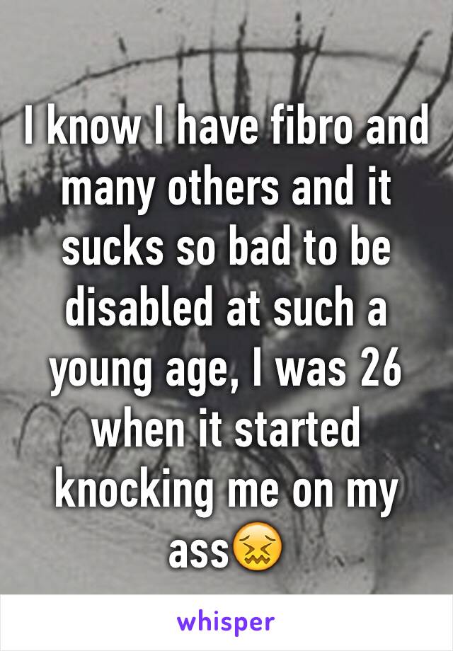 I know I have fibro and many others and it sucks so bad to be disabled at such a young age, I was 26 when it started knocking me on my ass😖