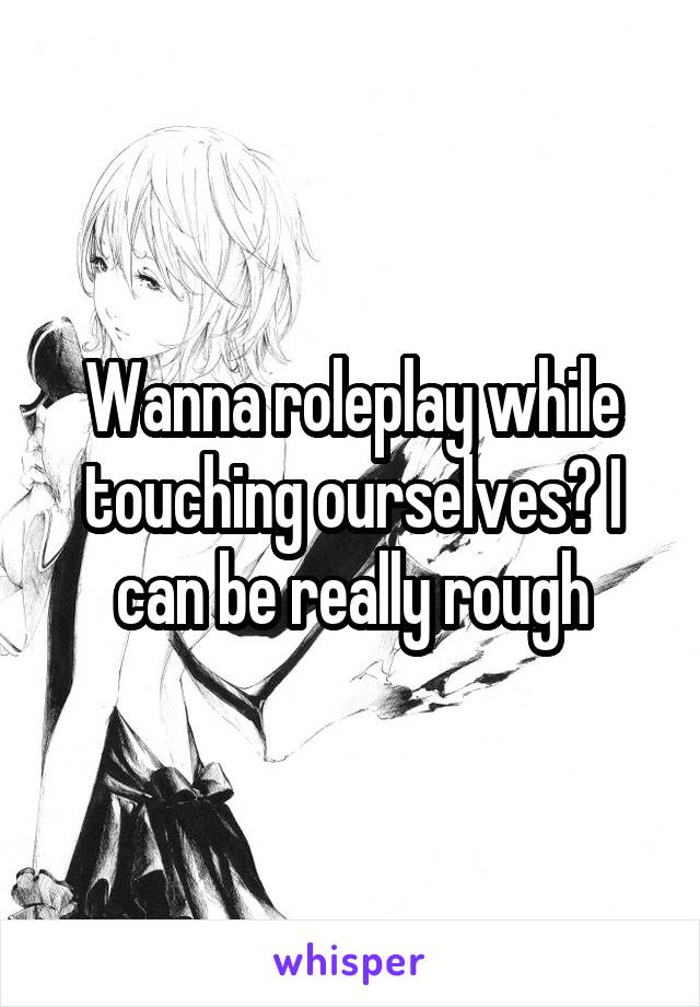 Wanna roleplay while touching ourselves? I can be really rough