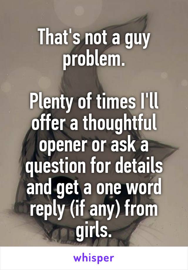 That's not a guy problem.

Plenty of times I'll offer a thoughtful opener or ask a question for details and get a one word reply (if any) from girls.