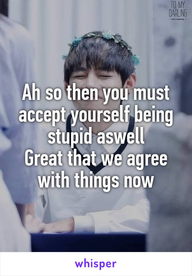 Ah so then you must accept yourself being stupid aswell
Great that we agree with things now