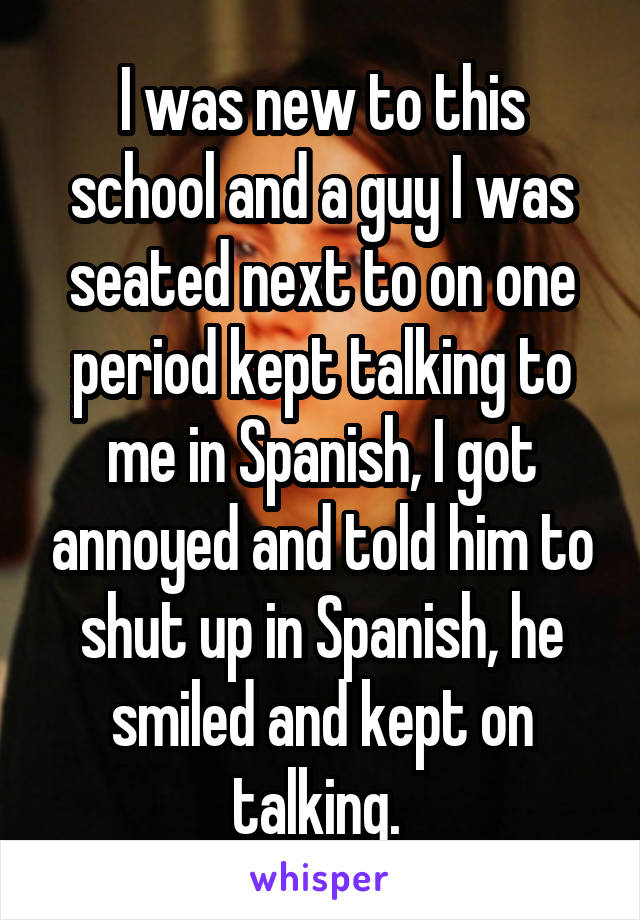 I was new to this school and a guy I was seated next to on one period kept talking to me in Spanish, I got annoyed and told him to shut up in Spanish, he smiled and kept on talking. 
