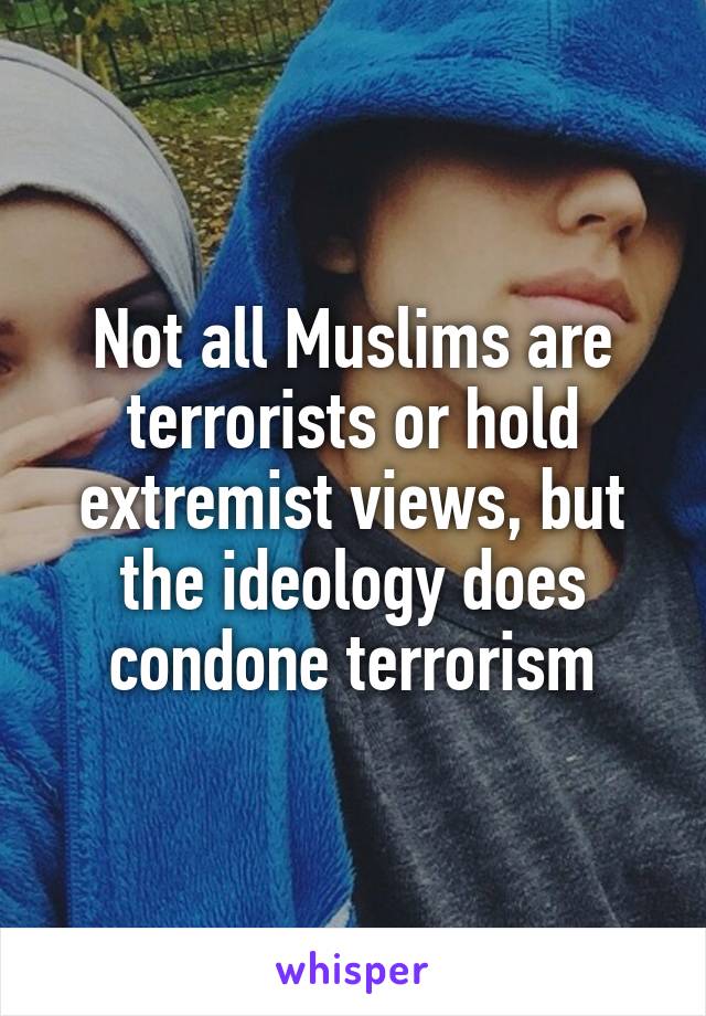 Not all Muslims are terrorists or hold extremist views, but the ideology does condone terrorism