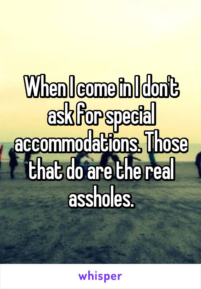 When I come in I don't ask for special accommodations. Those that do are the real assholes.