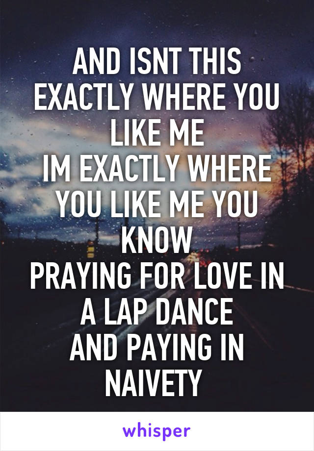 AND ISNT THIS EXACTLY WHERE YOU LIKE ME
IM EXACTLY WHERE YOU LIKE ME YOU KNOW
PRAYING FOR LOVE IN A LAP DANCE
AND PAYING IN NAIVETY 