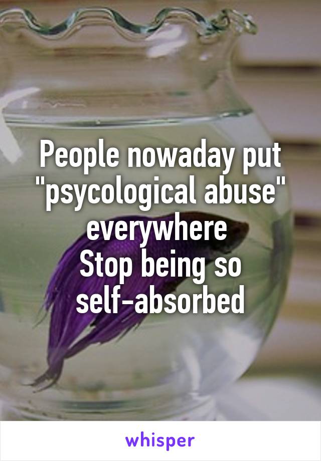 People nowaday put "psycological abuse" everywhere 
Stop being so self-absorbed