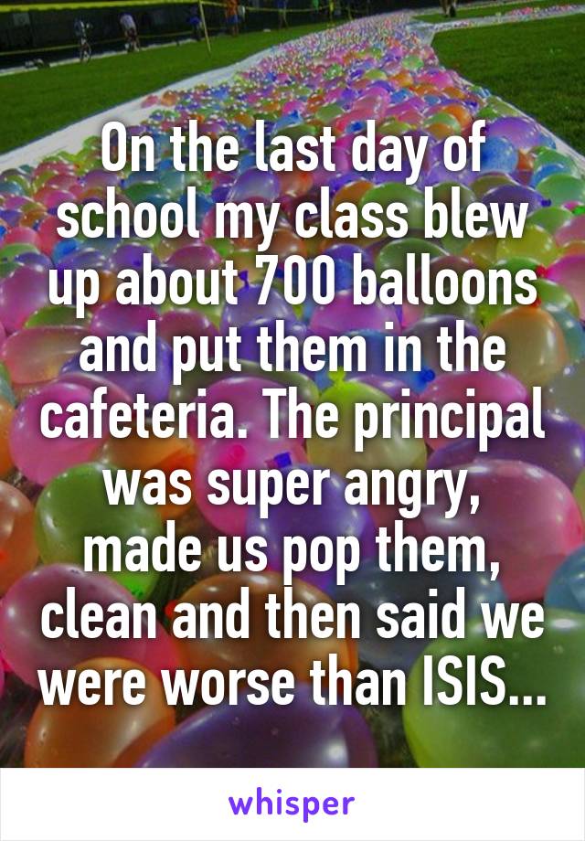 On the last day of school my class blew up about 700 balloons and put them in the cafeteria. The principal was super angry, made us pop them, clean and then said we were worse than ISIS...