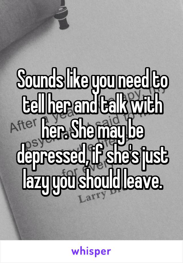 Sounds like you need to tell her and talk with her. She may be depressed, if she's just lazy you should leave.