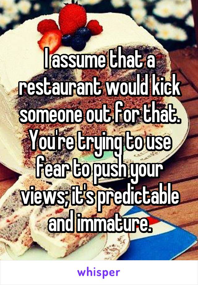 I assume that a restaurant would kick someone out for that. You're trying to use fear to push your views; it's predictable and immature.