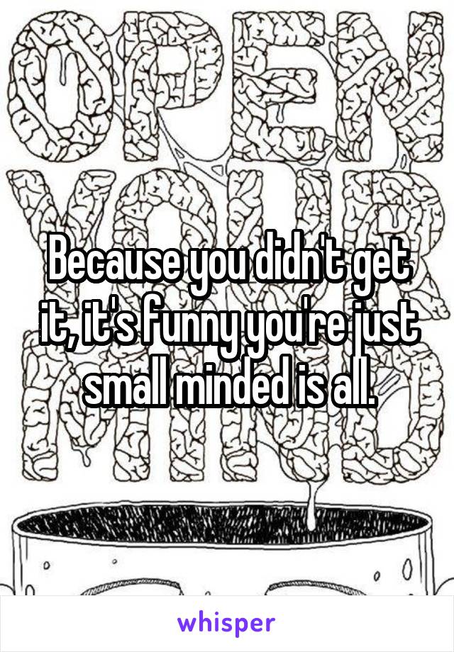 Because you didn't get it, it's funny you're just small minded is all.