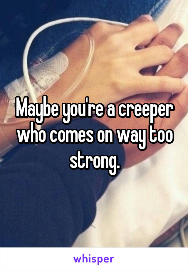 Maybe you're a creeper who comes on way too strong.