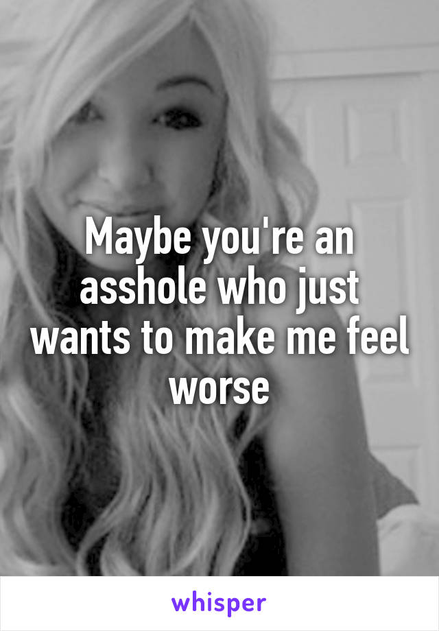 Maybe you're an asshole who just wants to make me feel worse