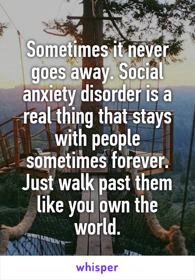Sometimes it never goes away. Social anxiety disorder is a real thing that stays with people sometimes forever. Just walk past them like you own the world.