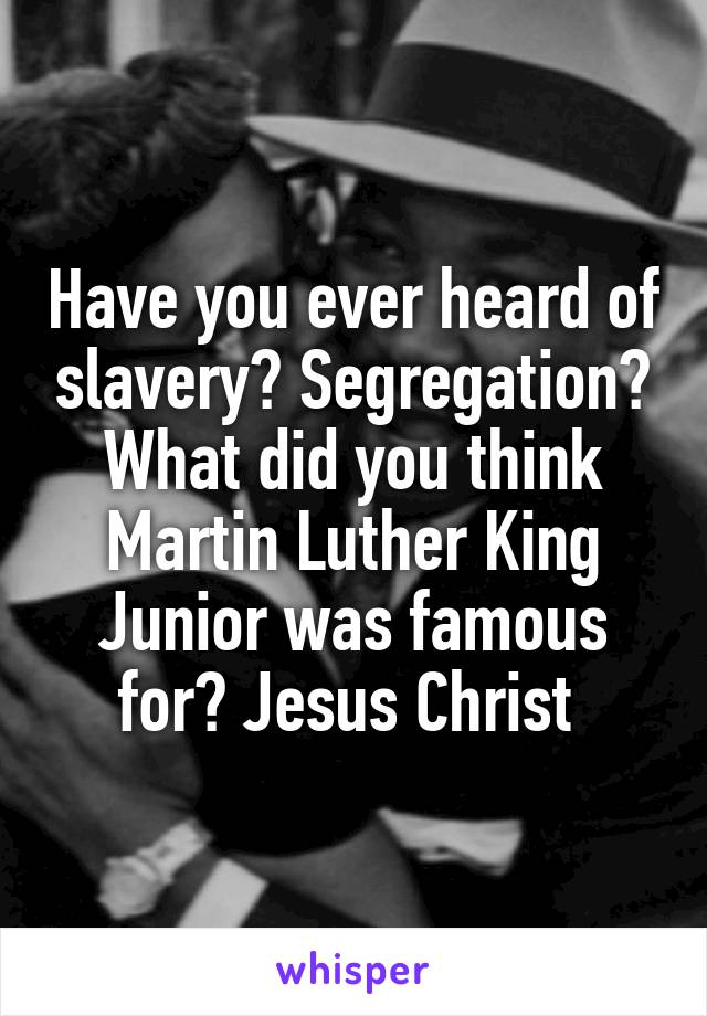 Have you ever heard of slavery? Segregation? What did you think Martin Luther King Junior was famous for? Jesus Christ 
