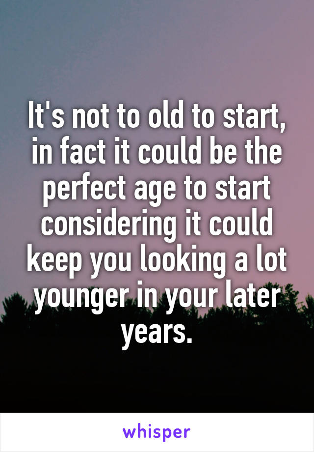 It's not to old to start, in fact it could be the perfect age to start considering it could keep you looking a lot younger in your later years.